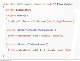 class DescribeStringCalculator extends PHPSpecContext
     {
       private $calculator;

          function before()
          {
            $this->calculator = $this->spec(new StringCalculator);
          }

          function itReturnsZeroWithNoArguments()
          {
            $this->calculator->add()->should->equal(0);
          }

          function itReturnsTheBareNumber()
          {
            $this->calculator->add('42')->should->equal(42);
          }
     }
Saturday, 29 October 2011
 