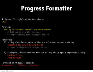 Progress Formatter
  $ phpspec StringCalculatorSpec.php -c
  .*.F

  Pending:
    String Calculator returns the bare number
       # Waiting to clarify the spec
       # ./spec/StringCalculatorSpec.php:19

  Failures:
    1) String Calculator returns the sum of space separate string
       expected 42, got 0 (using be())
       # .spec/StringCalculatorSpec.php:28

      2) StringCalculator returns the sum of any white space separated string
         Failure/Error:
         Just because

  Finished in 0.056134 seconds
  4 examples, 1 failure, 1 pending

Saturday, 29 October 2011
 