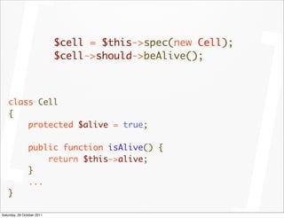 $cell = $this->spec(new Cell);
                            $cell->should->beAlive();



   class Cell
   {
       protected $alive = true;

                public function isAlive() {
                    return $this->alive;
                }
                ...
   }

Saturday, 29 October 2011
 