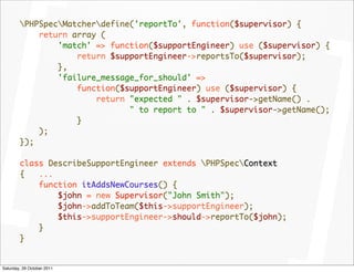 PHPSpecMatcherdefine('reportTo', function($supervisor) {
            return array (
                'match' => function($supportEngineer) use ($supervisor) {
                    return $supportEngineer->reportsTo($supervisor);
                },
                'failure_message_for_should' =>
                    function($supportEngineer) use ($supervisor) {
                        return "expected " . $supervisor->getName() .
                               " to report to " . $supervisor->getName();
                    }
            );
        });

        class DescribeSupportEngineer extends PHPSpecContext
        {   ...
            function itAddsNewCourses() {
                $john = new Supervisor("John Smith");
                $john->addToTeam($this->supportEngineer);
                $this->supportEngineer->should->reportTo($john);
            }
        }


Saturday, 29 October 2011
 