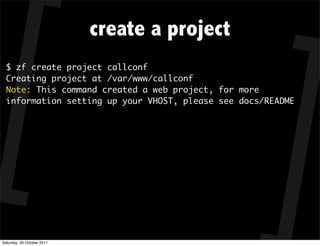 create a project
  $ zf create project callconf
  Creating project at /var/www/callconf
  Note: This command created a web project, for more
  information setting up your VHOST, please see docs/README




Saturday, 29 October 2011
 