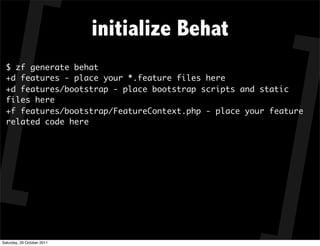 initialize Behat
  $ zf generate behat
  +d features - place your *.feature files here
  +d features/bootstrap - place bootstrap scripts and static
  files here
  +f features/bootstrap/FeatureContext.php - place your feature
  related code here




Saturday, 29 October 2011
 