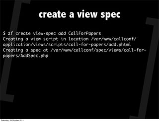 create a view spec
  $ zf create view-spec add CallForPapers
  Creating a view script in location /var/www/callconf/
  application/views/scripts/call-for-papers/add.phtml
  Creating a spec at /var/www/callconf/spec/views/call-for-
  papers/AddSpec.php




Saturday, 29 October 2011
 
