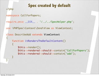 Spec created by default
         <?php

         namespace CallForPapers;

         require_once __DIR__ . '/../../SpecHelper.php';

         use PHPSpecContextZendView as ViewContext;

         class DescribeAdd extends ViewContext
         {
             function itRendersTheDefaultContent()
             {
                 $this->render();
                 $this->rendered->should->contain('CallForPapers');
                 $this->rendered->should->contain('add');
             }
         }




Saturday, 29 October 2011
 