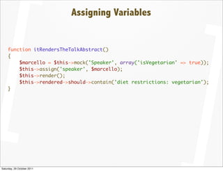 Assigning Variables


    function itRendersTheTalkAbstract()
    {
        $marcello = $this->mock('Speaker', array('isVegetarian' => true));
        $this->assign('speaker', $marcello);
        $this->render();
        $this->rendered->should->contain('diet restrictions: vegetarian');
    }




Saturday, 29 October 2011
 
