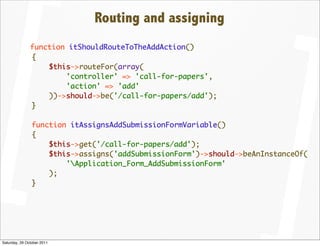 Routing and assigning
               function itShouldRouteToTheAddAction()
               {
                   $this->routeFor(array(
                       'controller' => 'call-for-papers',
                       'action' => 'add'
                   ))->should->be('/call-for-papers/add');
               }

                function itAssignsAddSubmissionFormVariable()
                {
                    $this->get('/call-for-papers/add');
                    $this->assigns('addSubmissionForm')->should->beAnInstanceOf(
                        'Application_Form_AddSubmissionForm'
                    );
                }




Saturday, 29 October 2011
 