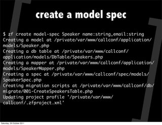 create a model spec
  $ zf create model-spec Speaker name:string,email:string
  Creating a model at /private/var/www/callconf/application/
  models/Speaker.php
  Creating a db table at /private/var/www/callconf/
  application/models/DbTable/Speakers.php
  Creating a mapper at /private/var/www/callconf/application/
  models/SpeakerMapper.php
  Creating a spec at /private/var/www/callconf/spec/models/
  SpeakerSpec.php
  Creating migration scripts at /private/var/www/callconf/db/
  migrate/001-CreateSpeakersTable.php
  Updating project profile '/private/var/www/
  callconf/.zfproject.xml'



Saturday, 29 October 2011
 