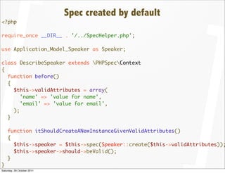 Spec created by default
<?php

require_once __DIR__ . '/../SpecHelper.php';

use Application_Model_Speaker as Speaker;

class DescribeSpeaker extends PHPSpecContext
{
  function before()
  {
    $this->validAttributes = array(
       'name' => 'value for name',
       'email' => 'value for email',
    );
  }

    function itShouldCreateANewInstanceGivenValidAttributes()
    {
      $this->speaker = $this->spec(Speaker::create($this->validAttributes));
      $this->speaker->should->beValid();
    }
}
Saturday, 29 October 2011
 