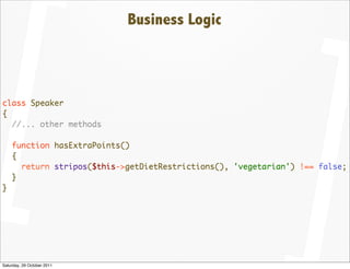 Business Logic



class Speaker
{
  //... other methods

    function hasExtraPoints()
    {
      return stripos($this->getDietRestrictions(), 'vegetarian') !== false;
    }
}




Saturday, 29 October 2011
 