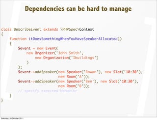 Dependencies can be hard to manage

class DescribeEvent extends PHPSpecContext
{
    function itDoesSomethingWhenYouHaveSpeakerAllocated()
    {
        $event = new Event(
            new Organizer('John Smith',
                new Organization('Ibuildings')
            )
        );
        $event->addSpeaker(new Speaker('Rowan'), new Slot(’10:30’),
                            new Room('A'));
        $event->addSpeaker(new Speaker('Ben'), new Slot(’10:30’),
                            new Room('B'));
        // specify expected behavior
    }
}




Saturday, 29 October 2011
 
