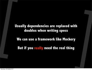 Usually dependencies are replaced with
                                  doubles when writing specs

                             We can use a framework like Mockery

                             But if you really need the real thing




Saturday, 29 October 2011
 