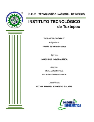 S.E.P. TECNOLÓGICO NACIONAL DE MÉXICO
INSTITUTO TECNOLÓGICO
de Tuxtepec
“BDD HETEROGÉNEAS”.
Asignatura:
Tópicos de bases de datos
Carrera:
INGENIERA INFORMÁTICA
Alumno:
ANAYA MANZANO JUAN.
YOEL ALEXIS DOMÍNGUEZ GARCÍA.
Catedrático:
VICTOR MANUEL EVARISTO SALINAS
San Juan Bautista Tuxtepec, Oax. Septiembre de 2016.
 