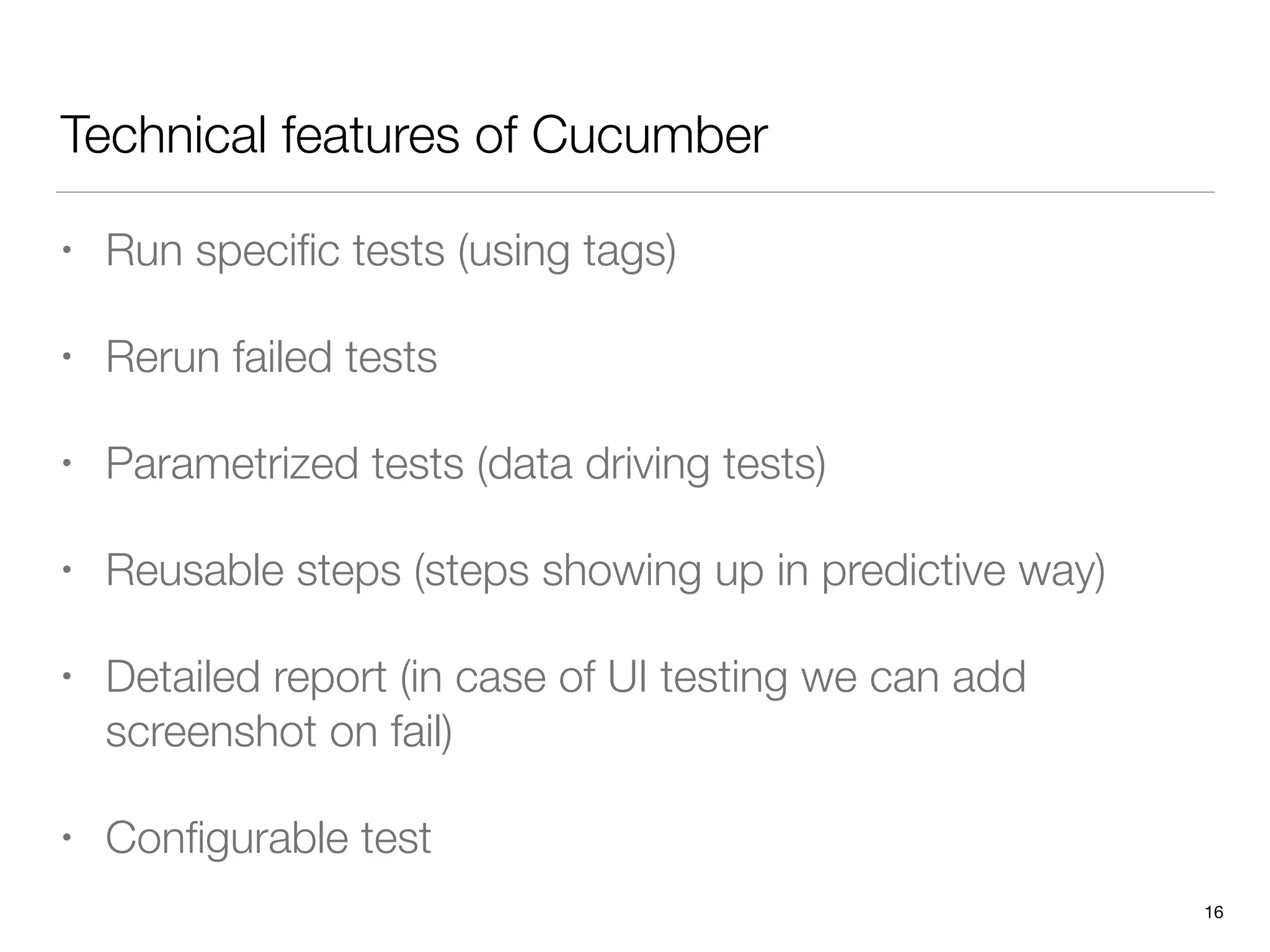 Technical features of Cucumber
• Run speciﬁc tests (using tags)
• Rerun failed tests
• Parametrized tests (data driving tests)
• Reusable steps (steps showing up in predictive way)
• Detailed report (in case of UI testing we can add
screenshot on fail)
• Conﬁgurable test
16
 