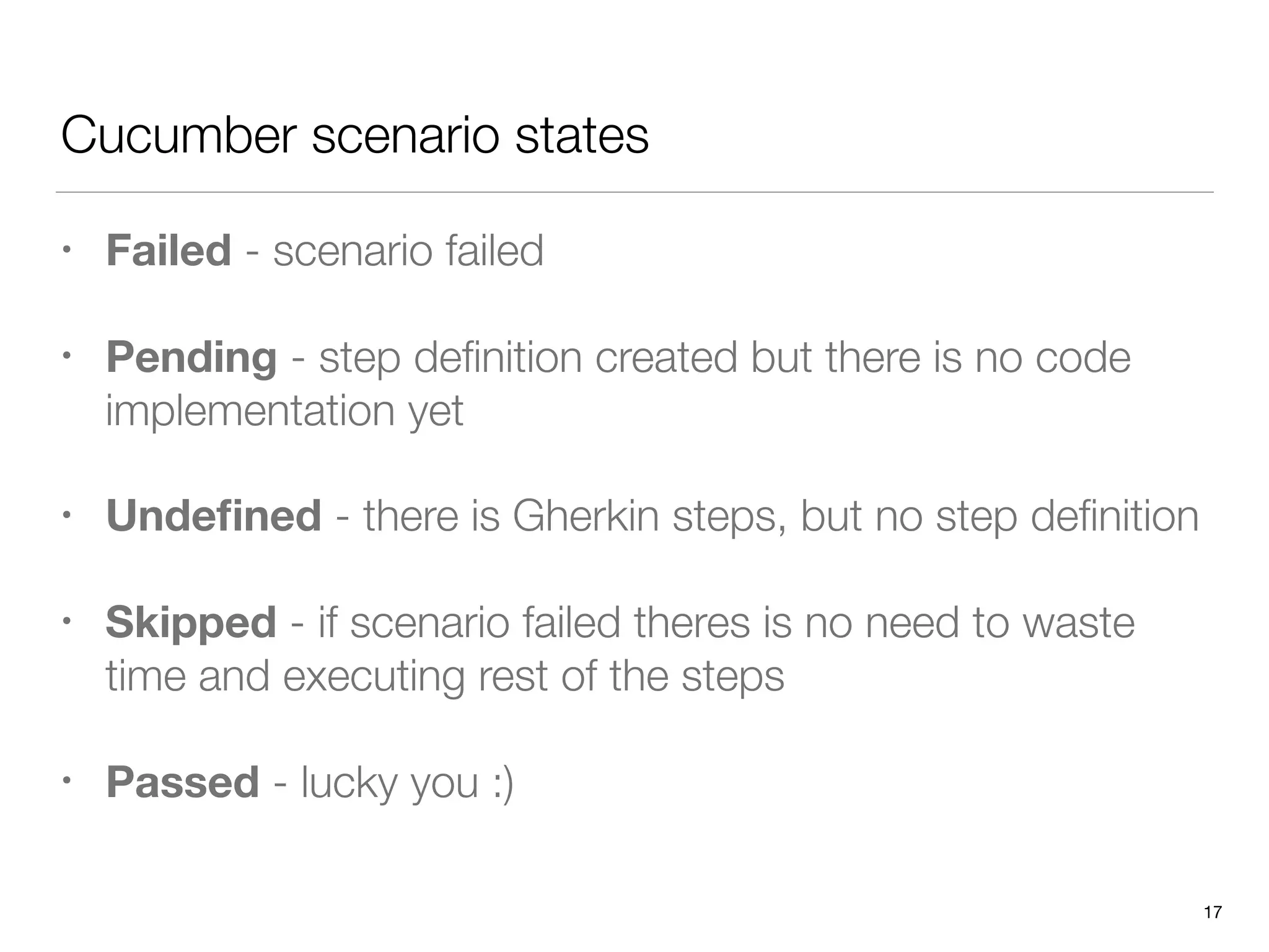 Cucumber scenario states
• Failed - scenario failed
• Pending - step deﬁnition created but there is no code
implementation yet
• Undeﬁned - there is Gherkin steps, but no step deﬁnition
• Skipped - if scenario failed theres is no need to waste
time and executing rest of the steps
• Passed - lucky you :)
17
 