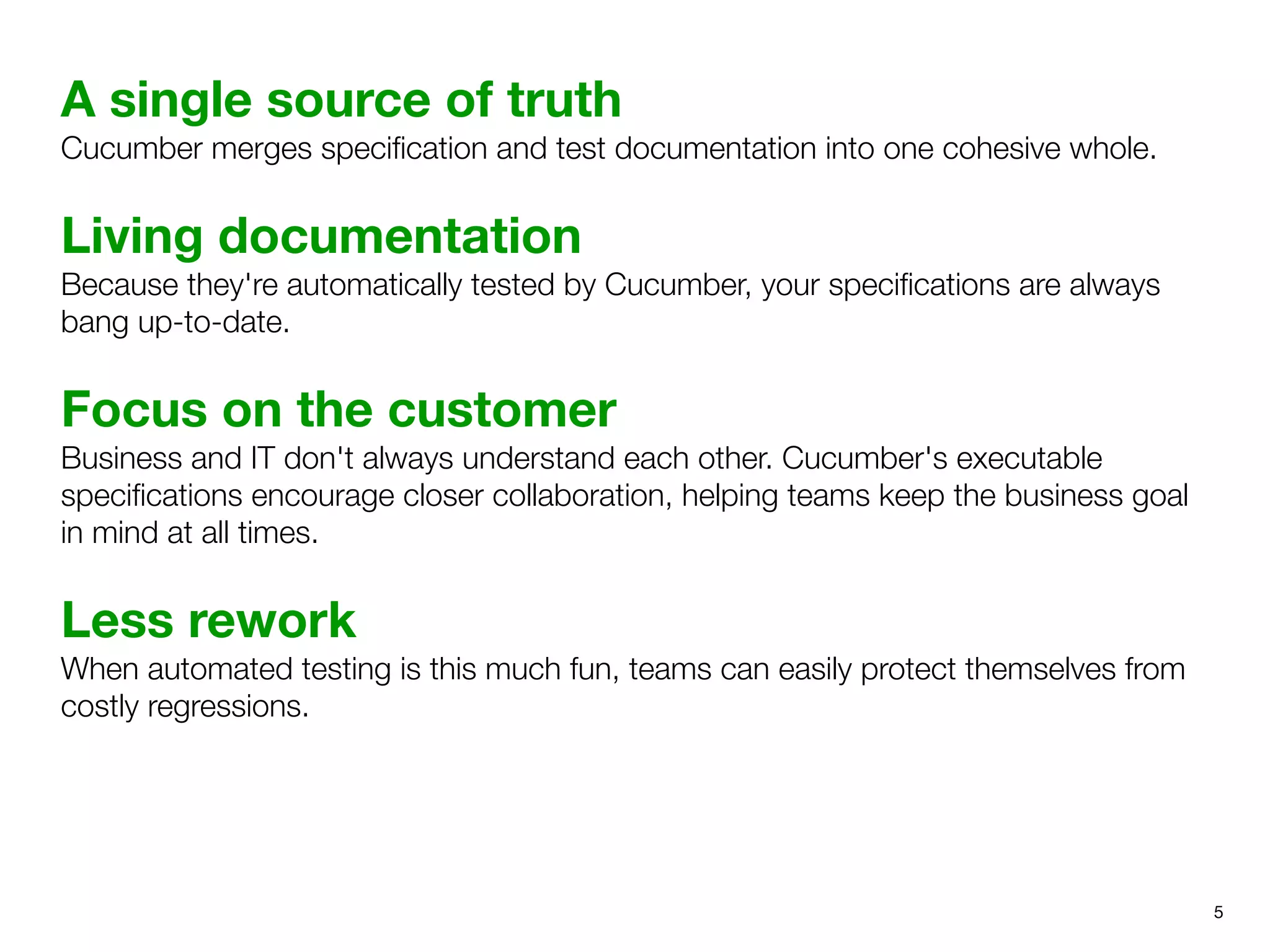 A single source of truth
Cucumber merges speciﬁcation and test documentation into one cohesive whole.
Living documentation
Because they're automatically tested by Cucumber, your speciﬁcations are always
bang up-to-date.
Focus on the customer
Business and IT don't always understand each other. Cucumber's executable
speciﬁcations encourage closer collaboration, helping teams keep the business goal
in mind at all times.
Less rework
When automated testing is this much fun, teams can easily protect themselves from
costly regressions.
5
 