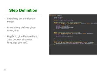 Step Deﬁnition
• Sketching out the domain
model

• Annotations deﬁnes given,
when, then 

• RegEx to glue Feature ﬁle to
Java code(or whatever
language you use).
11
 