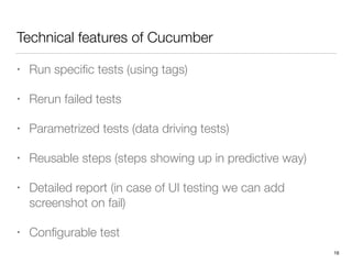Technical features of Cucumber
• Run speciﬁc tests (using tags)
• Rerun failed tests
• Parametrized tests (data driving tests)
• Reusable steps (steps showing up in predictive way)
• Detailed report (in case of UI testing we can add
screenshot on fail)
• Conﬁgurable test
16
 