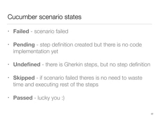 Cucumber scenario states
• Failed - scenario failed
• Pending - step deﬁnition created but there is no code
implementation yet
• Undeﬁned - there is Gherkin steps, but no step deﬁnition
• Skipped - if scenario failed theres is no need to waste
time and executing rest of the steps
• Passed - lucky you :)
17
 