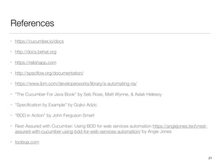 References
• https://cucumber.io/docs
• http://docs.behat.org
• https://relishapp.com
• http://specﬂow.org/documentation/
• https://www.ibm.com/developerworks/library/a-automating-ria/
• “The Cucumber For Java Book” by Seb Rose, Matt Wynne, & Aslak Helesoy
• “Speciﬁcation by Example” by Gojko Adzic
• “BDD in Action” by John Ferguson Smart
• Rest-Assured with Cucumber: Using BDD for web services automation https://angiejones.tech/rest-
assured-with-cucumber-using-bdd-for-web-services-automation/ by Angie Jones
• toolsqa.com
21
 