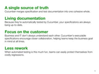 A single source of truth
Cucumber merges speciﬁcation and test documentation into one cohesive whole.
Living documentation
Because they're automatically tested by Cucumber, your speciﬁcations are always
bang up-to-date.
Focus on the customer
Business and IT don't always understand each other. Cucumber's executable
speciﬁcations encourage closer collaboration, helping teams keep the business goal
in mind at all times.
Less rework
When automated testing is this much fun, teams can easily protect themselves from
costly regressions.
5
 