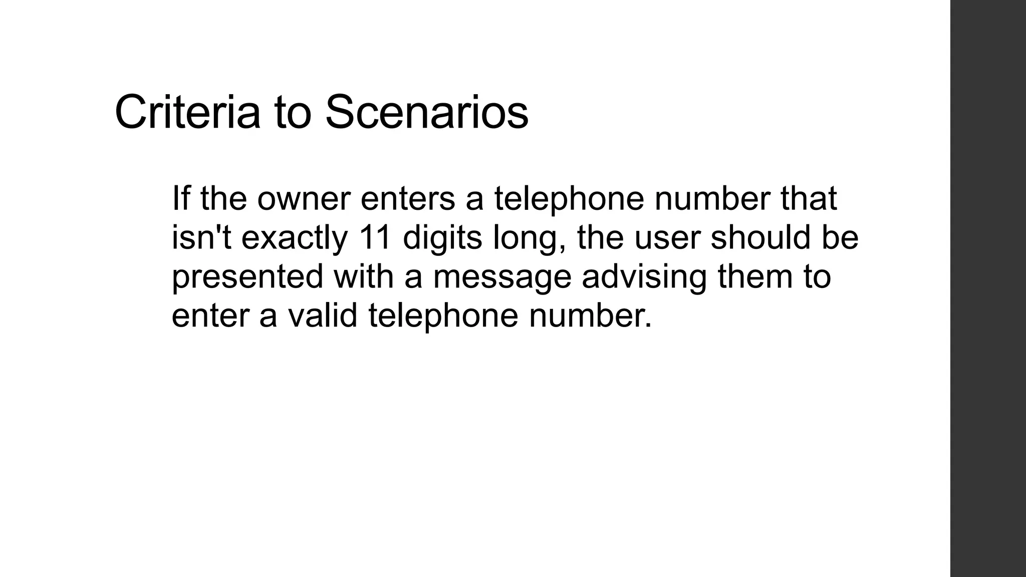 Criteria to Scenarios
If the owner enters a telephone number that
isn't exactly 11 digits long, the user should be
presented with a message advising them to
enter a valid telephone number.
 