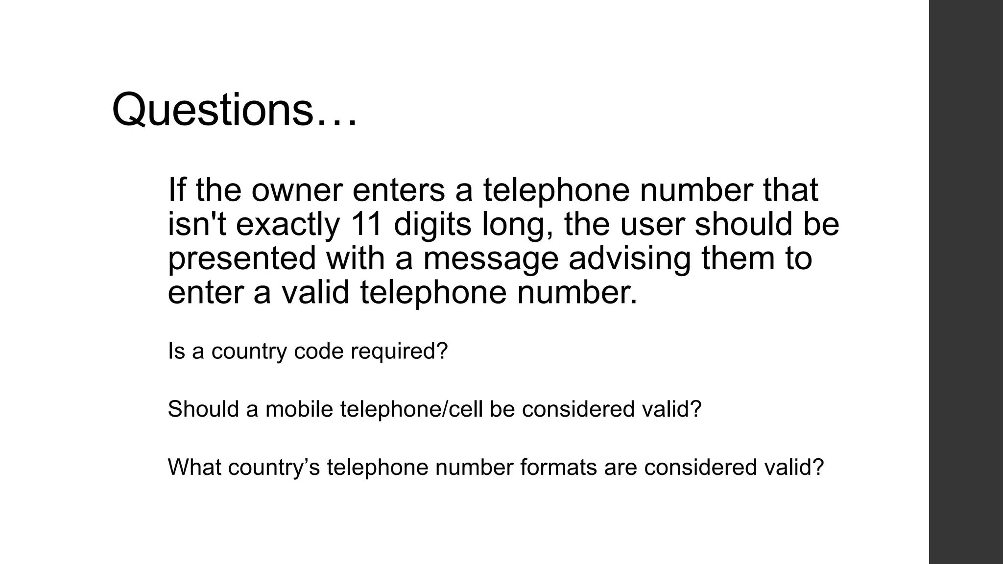 Questions…
If the owner enters a telephone number that
isn't exactly 11 digits long, the user should be
presented with a message advising them to
enter a valid telephone number.
Is a country code required?
Should a mobile telephone/cell be considered valid?
What country‟s telephone number formats are considered valid?
 