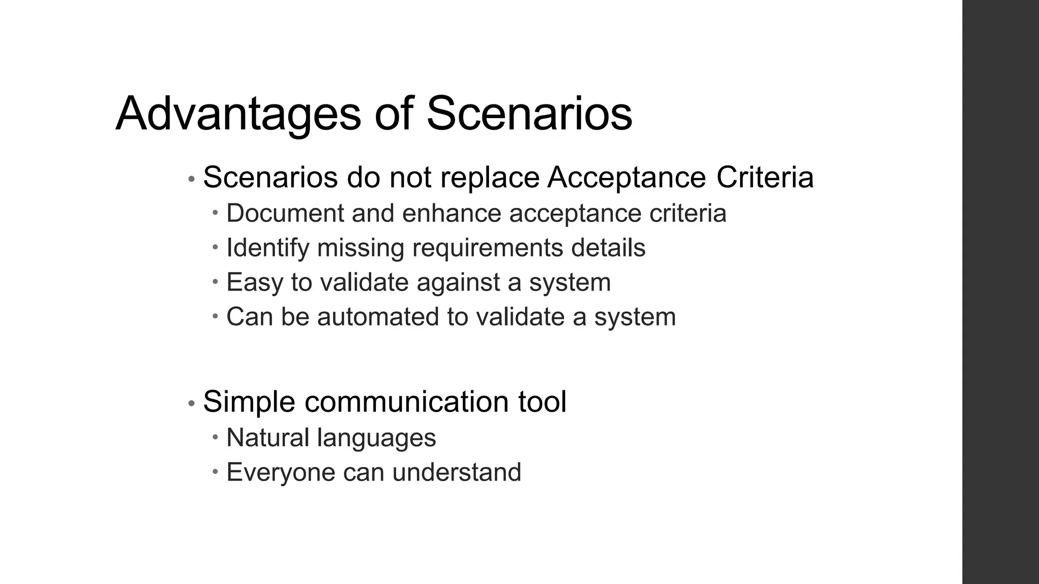 Advantages of Scenarios
• Scenarios do not replace Acceptance Criteria
 Document and enhance acceptance criteria
 Identify missing requirements details
 Easy to validate against a system
 Can be automated to validate a system
• Simple communication tool
 Natural languages
 Everyone can understand
 