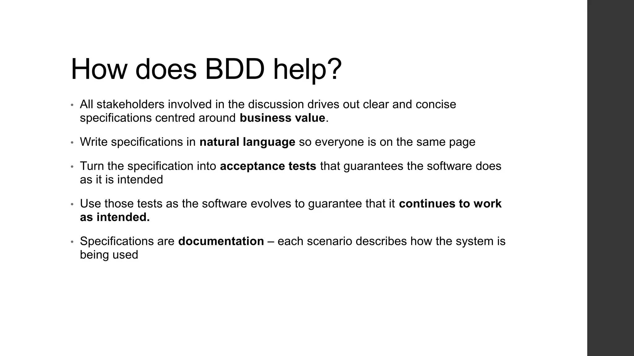 How does BDD help?
• All stakeholders involved in the discussion drives out clear and concise
specifications centred around business value.
• Write specifications in natural language so everyone is on the same page
• Turn the specification into acceptance tests that guarantees the software does
as it is intended
• Use those tests as the software evolves to guarantee that it continues to work
as intended.
• Specifications are documentation – each scenario describes how the system is
being used
 