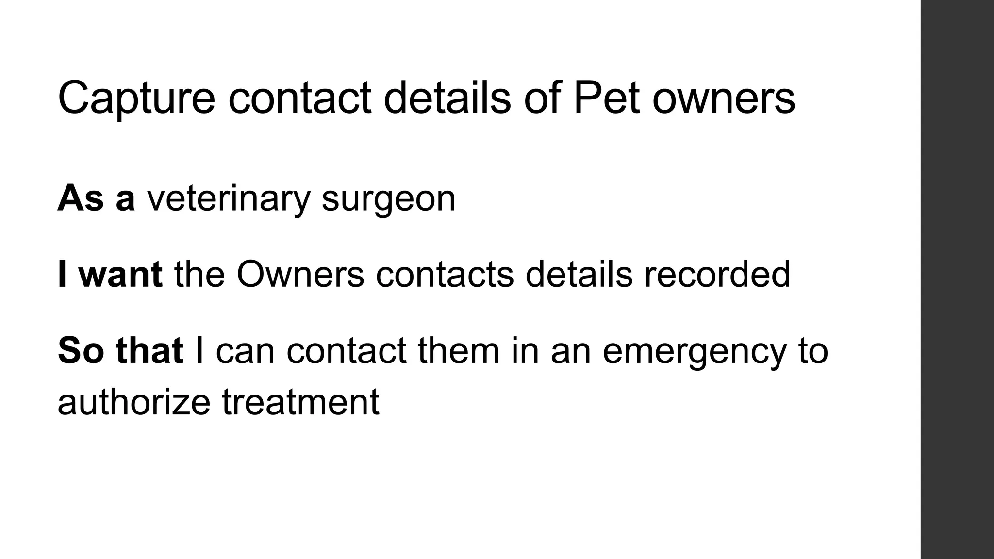 Capture contact details of Pet owners
As a veterinary surgeon
I want the Owners contacts details recorded
So that I can contact them in an emergency to
authorize treatment
 