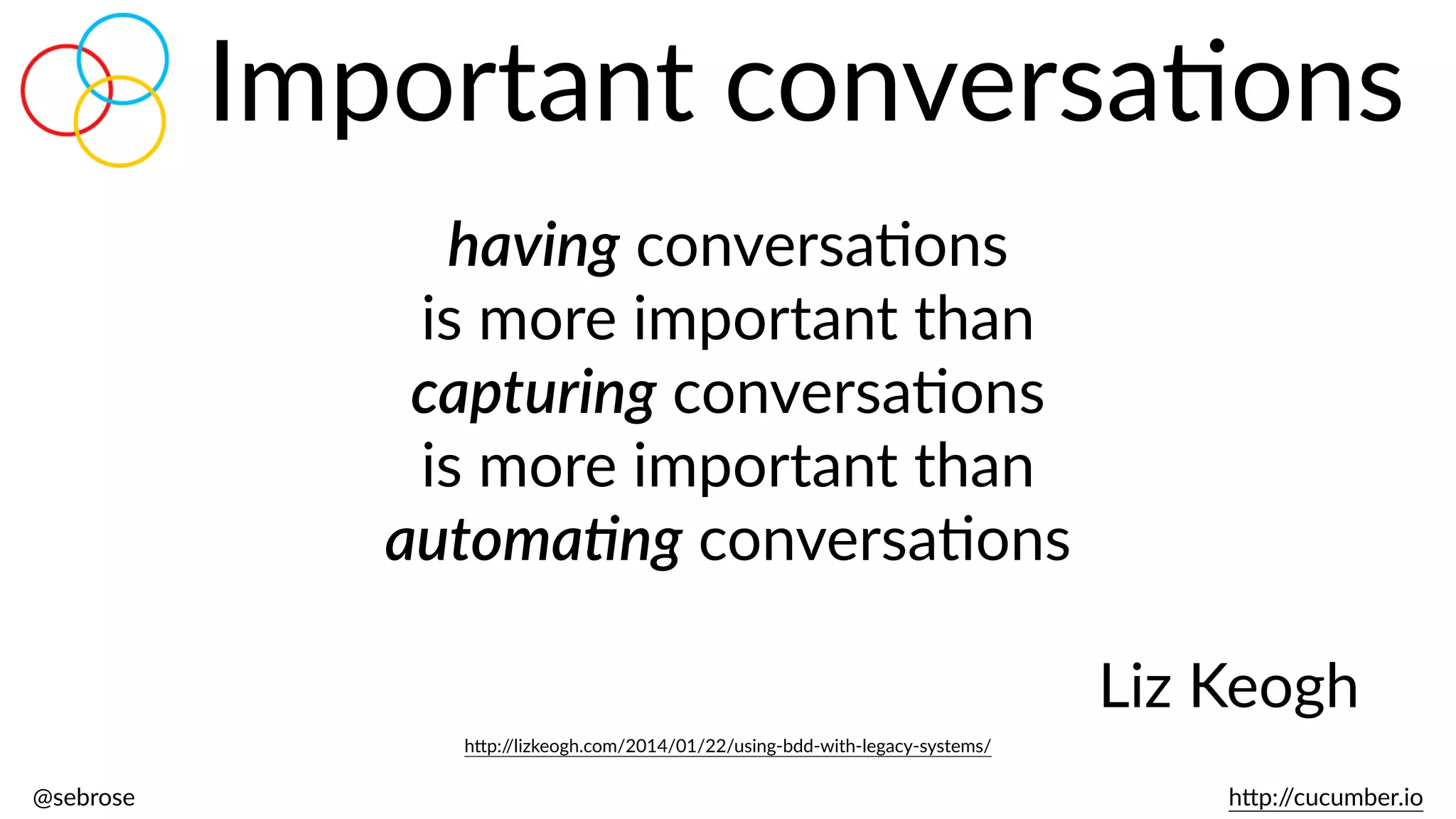 @sebrose                                                                                                                                                                                                                                                                                                                                                                h)p://cucumber.io
Important  conversaBons
having  conversaBons    
is  more  important  than    
capturing  conversaBons    
is  more  important  than    
automa.ng  conversaBons  
Liz  Keogh
h)p://lizkeogh.com/2014/01/22/using-­‐bdd-­‐with-­‐legacy-­‐systems/
 