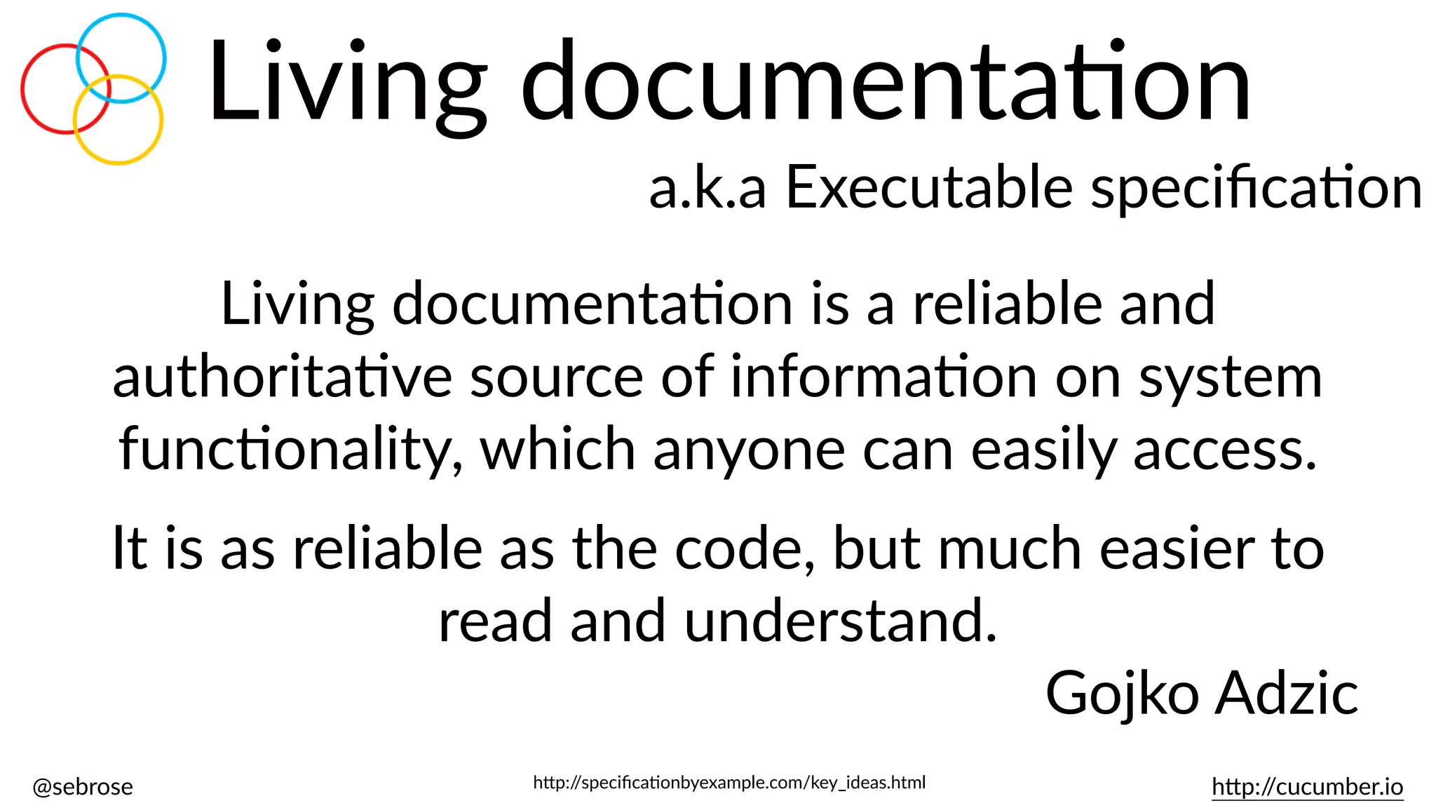 @sebrose                                                                                                                                                                                                                                                                                                                                                                h)p://cucumber.io
Living  documentaBon
a.k.a  Executable  speciﬁcaBon
Living  documentaBon  is  a  reliable  and  
authoritaBve  source  of  informaBon  on  system  
funcBonality,  which  anyone  can  easily  access.    
It  is  as  reliable  as  the  code,  but  much  easier  to  
read  and  understand.  
Gojko  Adzic
h)p://speciﬁcaBonbyexample.com/key_ideas.html
 