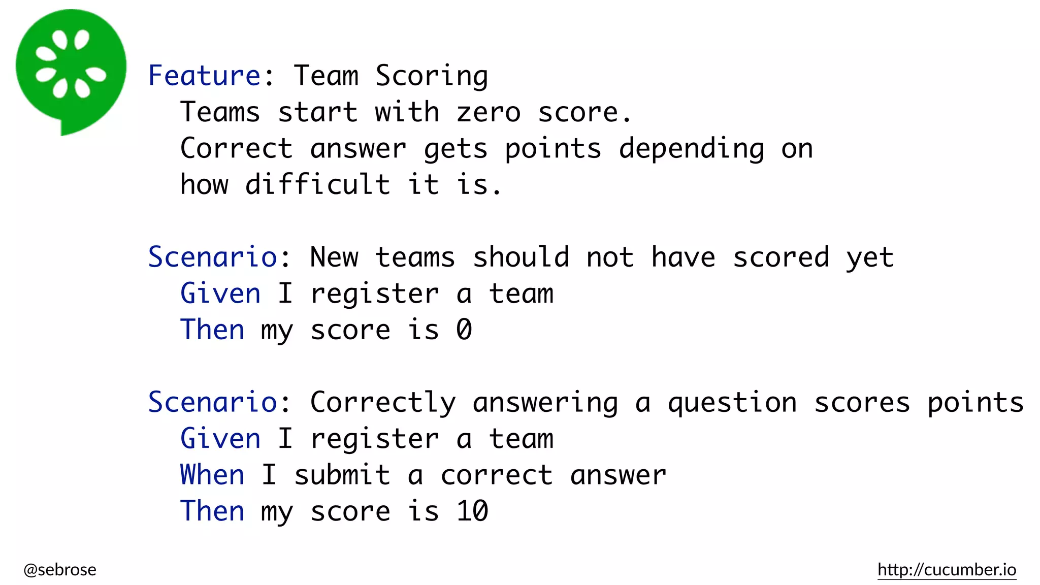 @sebrose                                                                                                                                                                                                                                                                                                                                                                h)p://cucumber.io
Feature: Team Scoring
Teams start with zero score.
Correct answer gets points depending on  
how difficult it is.
Scenario: New teams should not have scored yet
Given I register a team
Then my score is 0
Scenario: Correctly answering a question scores points
Given I register a team
When I submit a correct answer
Then my score is 10
 