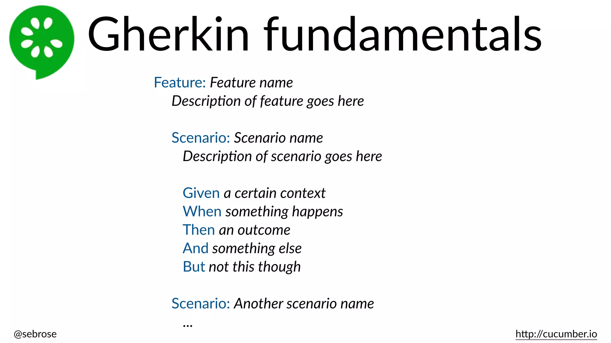 @sebrose                                                                                                                                                                                                                                                                                                                                                                h)p://cucumber.io
Feature:  Feature  name  
Descrip8on  of  feature  goes  here  
Scenario:  Scenario  name  
Descrip8on  of  scenario  goes  here  
Given  a  certain  context  
When  something  happens  
Then  an  outcome  
And  something  else  
But  not  this  though  
Scenario:  Another  scenario  name  
...
Gherkin  fundamentals
 