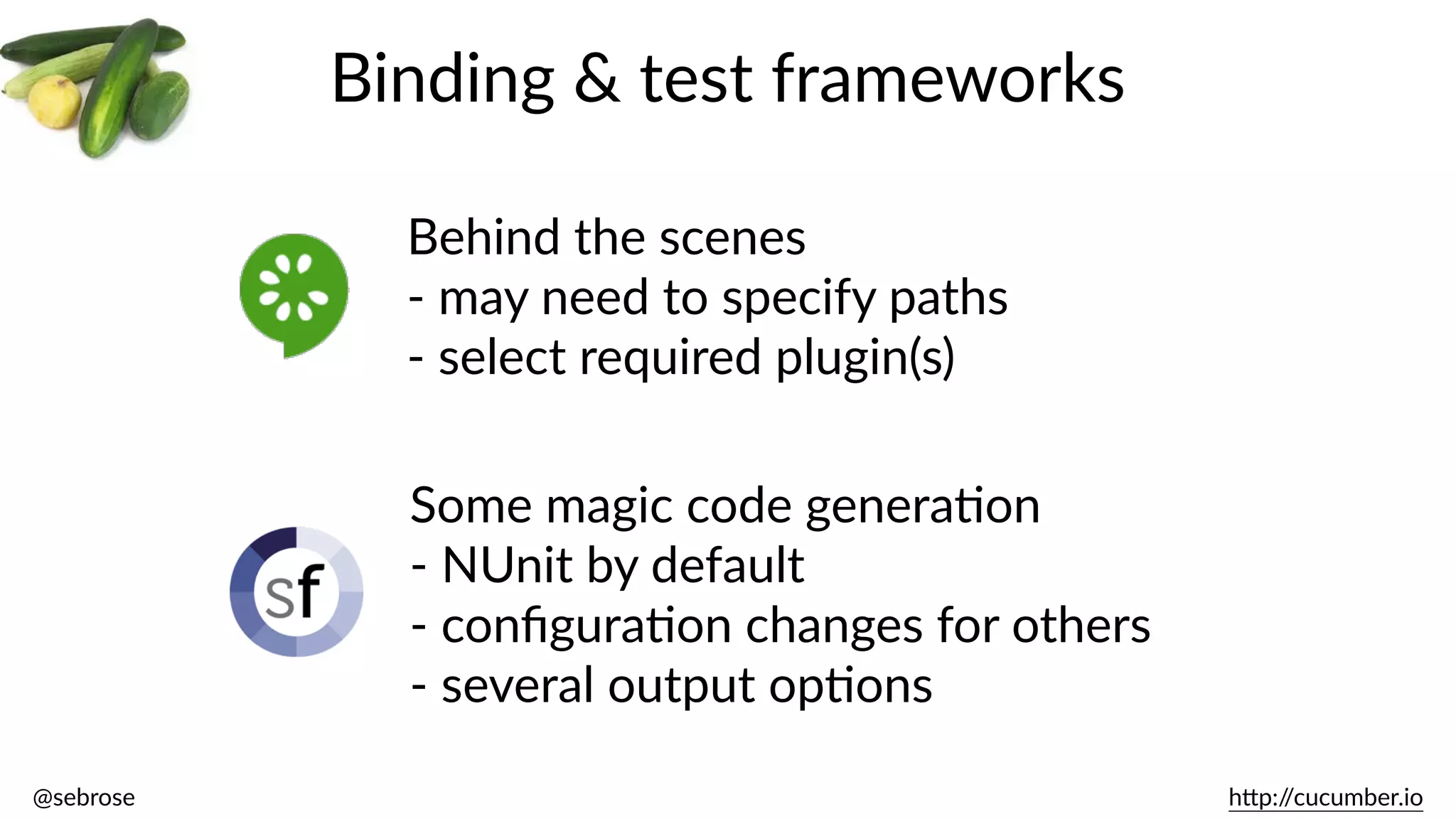 @sebrose                                                                                                                                                                                                                                                                                                                                                                h)p://cucumber.io
Binding  &  test  frameworks
Behind  the  scenes  
-­‐  may  need  to  specify  paths  
-­‐  select  required  plugin(s)
Some  magic  code  generaBon  
-­‐  NUnit  by  default  
-­‐  conﬁguraBon  changes  for  others  
-­‐  several  output  opBons
 