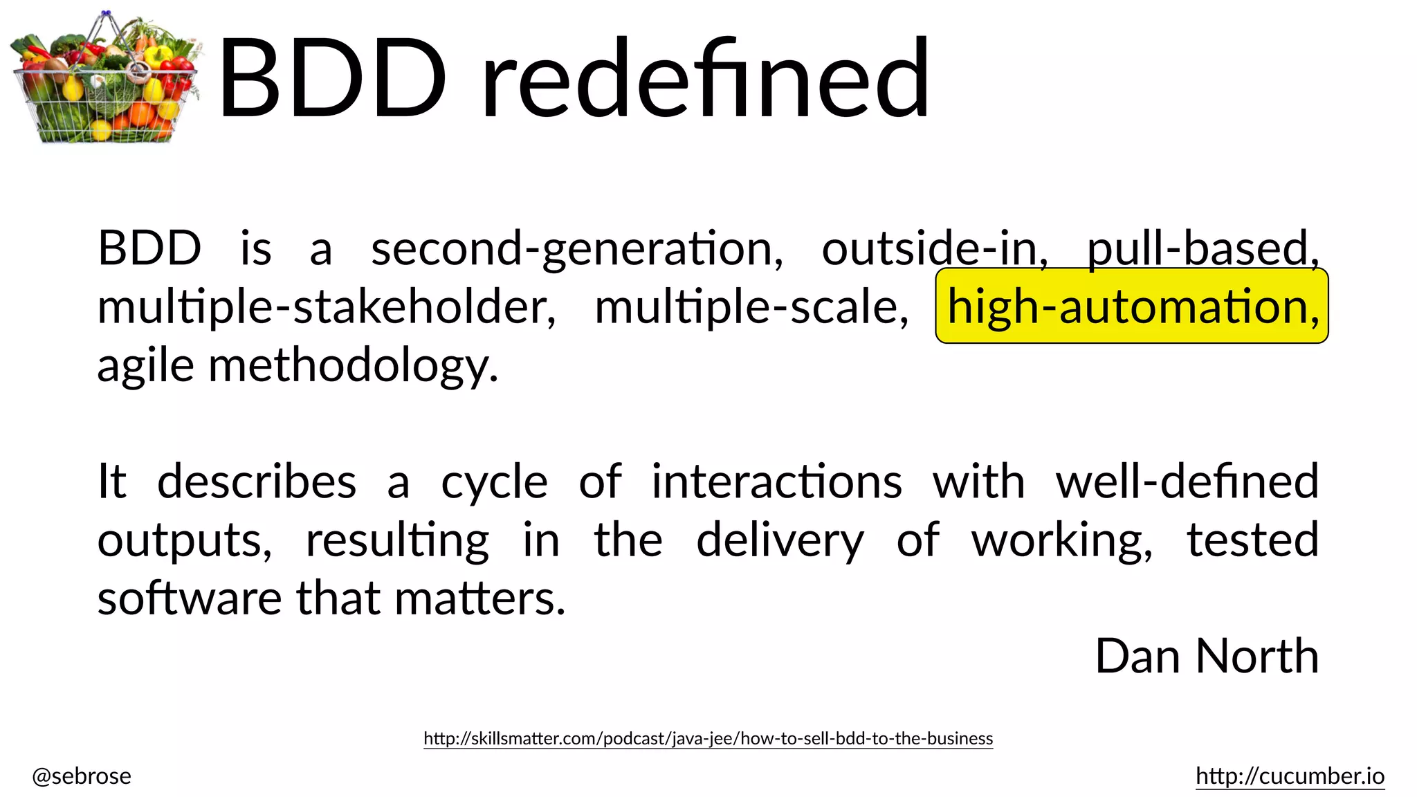 @sebrose                                                                                                                                                                                                                                                                                                                                                                h)p://cucumber.io
BDD   is   a   second-­‐generaBon,   outside-­‐in,   pull-­‐based,  
mulBple-­‐stakeholder,   mulBple-­‐scale,   high-­‐automaBon,  
agile  methodology.    
It   describes   a   cycle   of   interacBons   with   well-­‐deﬁned  
outputs,   resulBng   in   the   delivery   of   working,   tested  
soJware  that  ma)ers.  
Dan  North
h)p://skillsma)er.com/podcast/java-­‐jee/how-­‐to-­‐sell-­‐bdd-­‐to-­‐the-­‐business
BDD  redeﬁned
 