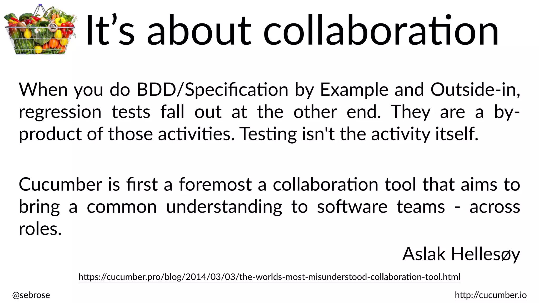 @sebrose                                                                                                                                                                                                                                                                                                                                                                h)p://cucumber.io
h)ps://cucumber.pro/blog/2014/03/03/the-­‐worlds-­‐most-­‐misunderstood-­‐collaboraBon-­‐tool.html
When  you  do  BDD/SpeciﬁcaBon  by  Example  and  Outside-­‐in,  
regression   tests   fall   out   at   the   other   end.   They   are   a   by-­‐
product  of  those  acBviBes.  TesBng  isn't  the  acBvity  itself.  
Cucumber  is  ﬁrst  a  foremost  a  collaboraBon  tool  that  aims  to  
bring   a   common   understanding   to   soJware   teams   -­‐   across  
roles.  
Aslak  Hellesøy
It’s  about  collaboraBon
 
