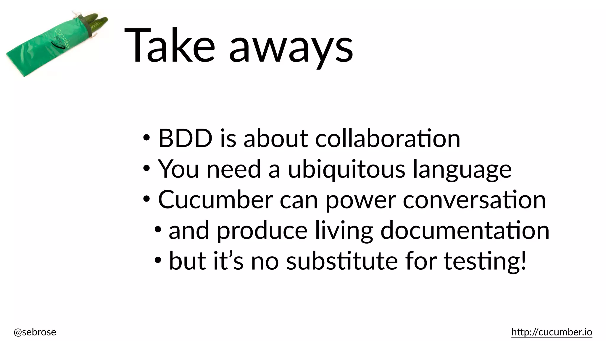 @sebrose                                                                                                                                                                                                                                                                                                                                                                h)p://cucumber.io
Take  aways
• BDD  is  about  collaboraBon  
• You  need  a  ubiquitous  language  
• Cucumber  can  power  conversaBon  
• and  produce  living  documentaBon  
• but  it’s  no  subsBtute  for  tesBng!
 