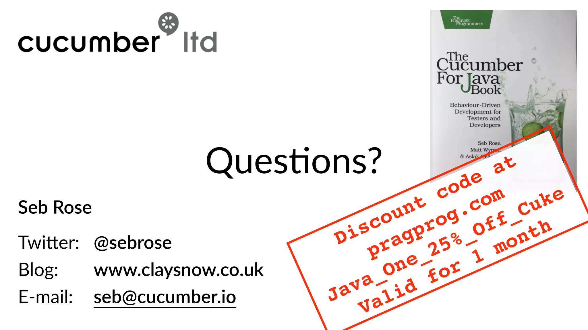 Seb  Rose  
 
Twi)er:     @sebrose  
Blog:        www.claysnow.co.uk  
E-­‐mail:     seb@cucumber.io
QuesBons?
Discount code at
pragprog.com
Java_One_25%_Off_Cuke
Valid for 1 month
 