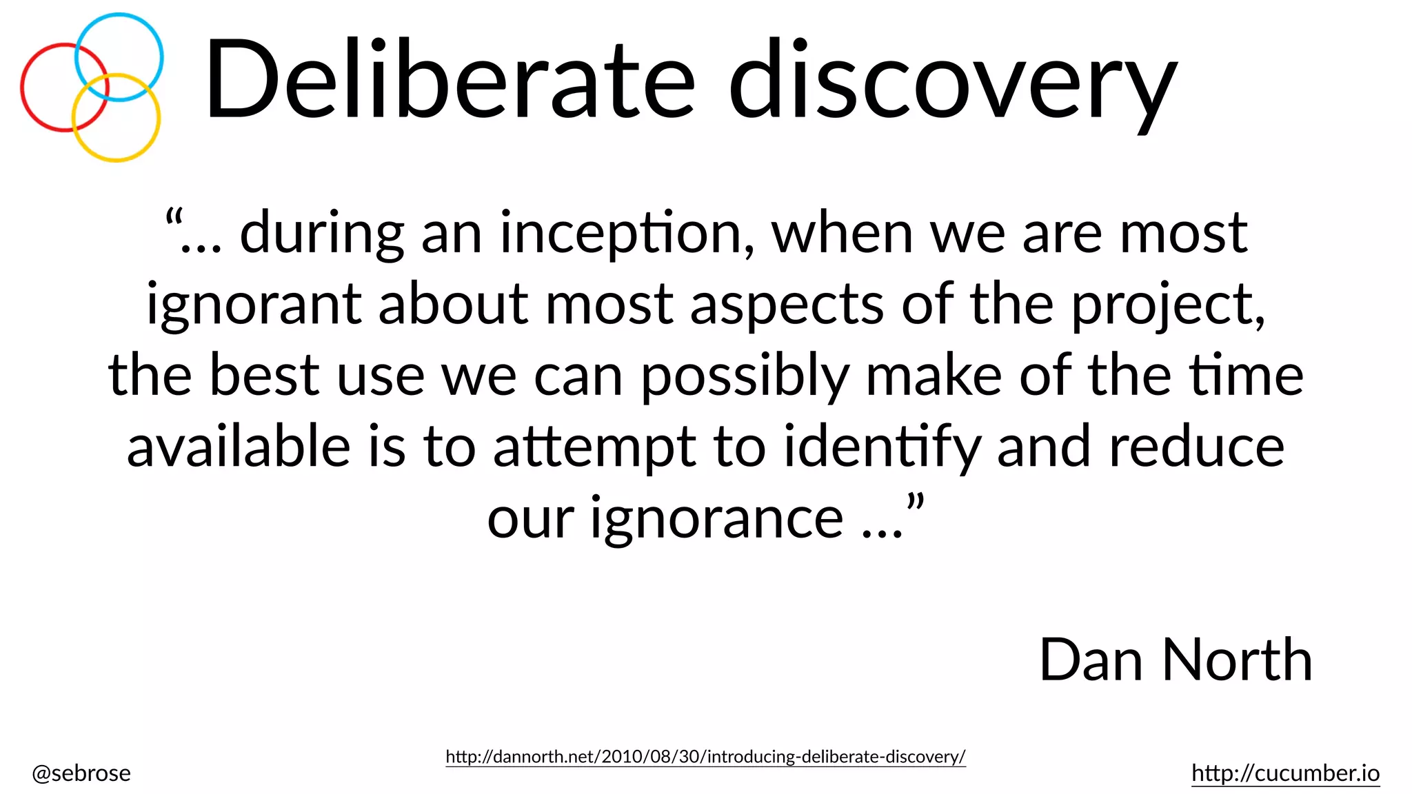 @sebrose                                                                                                                                                                                                                                                                                                                                                                h)p://cucumber.io
Deliberate  discovery
“…  during  an  incepBon,  when  we  are  most  
ignorant  about  most  aspects  of  the  project,  
the  best  use  we  can  possibly  make  of  the  Bme  
available  is  to  a)empt  to  idenBfy  and  reduce  
our  ignorance  …”  
Dan  North
h)p://dannorth.net/2010/08/30/introducing-­‐deliberate-­‐discovery/
 