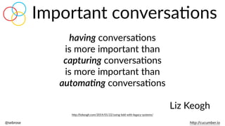 @sebrose                                                                                                                                                                                                                                                                                                                                                                h)p://cucumber.io
Important  conversaBons
having  conversaBons    
is  more  important  than    
capturing  conversaBons    
is  more  important  than    
automa.ng  conversaBons  
Liz  Keogh
h)p://lizkeogh.com/2014/01/22/using-­‐bdd-­‐with-­‐legacy-­‐systems/
 