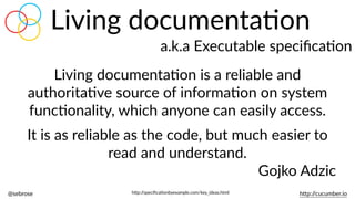 @sebrose                                                                                                                                                                                                                                                                                                                                                                h)p://cucumber.io
Living  documentaBon
a.k.a  Executable  speciﬁcaBon
Living  documentaBon  is  a  reliable  and  
authoritaBve  source  of  informaBon  on  system  
funcBonality,  which  anyone  can  easily  access.    
It  is  as  reliable  as  the  code,  but  much  easier  to  
read  and  understand.  
Gojko  Adzic
h)p://speciﬁcaBonbyexample.com/key_ideas.html
 