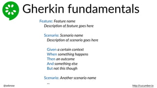 @sebrose                                                                                                                                                                                                                                                                                                                                                                h)p://cucumber.io
Feature:  Feature  name  
Descrip8on  of  feature  goes  here  
Scenario:  Scenario  name  
Descrip8on  of  scenario  goes  here  
Given  a  certain  context  
When  something  happens  
Then  an  outcome  
And  something  else  
But  not  this  though  
Scenario:  Another  scenario  name  
...
Gherkin  fundamentals
 