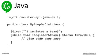 @sebrose                                                                                                                                                                                                                                                                                                                                                                h)p://cucumber.io
import cucumber.api.java.en.*;
public class MyStepDefinitions {
@Given("^I register a team$")
public void iRegisterATeam() throws Throwable {
// Glue code goes here
}
}
Java
 