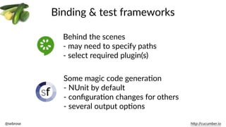 @sebrose                                                                                                                                                                                                                                                                                                                                                                h)p://cucumber.io
Binding  &  test  frameworks
Behind  the  scenes  
-­‐  may  need  to  specify  paths  
-­‐  select  required  plugin(s)
Some  magic  code  generaBon  
-­‐  NUnit  by  default  
-­‐  conﬁguraBon  changes  for  others  
-­‐  several  output  opBons
 
