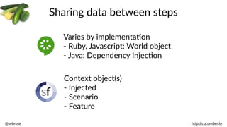 @sebrose                                                                                                                                                                                                                                                                                                                                                                h)p://cucumber.io
Sharing  data  between  steps
Varies  by  implementaBon  
-­‐  Ruby,  Javascript:  World  object  
-­‐  Java:  Dependency  InjecBon
Context  object(s)  
-­‐  Injected  
-­‐  Scenario  
-­‐  Feature
 