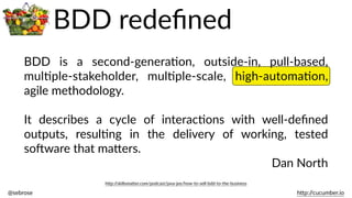 @sebrose                                                                                                                                                                                                                                                                                                                                                                h)p://cucumber.io
BDD   is   a   second-­‐generaBon,   outside-­‐in,   pull-­‐based,  
mulBple-­‐stakeholder,   mulBple-­‐scale,   high-­‐automaBon,  
agile  methodology.    
It   describes   a   cycle   of   interacBons   with   well-­‐deﬁned  
outputs,   resulBng   in   the   delivery   of   working,   tested  
soJware  that  ma)ers.  
Dan  North
h)p://skillsma)er.com/podcast/java-­‐jee/how-­‐to-­‐sell-­‐bdd-­‐to-­‐the-­‐business
BDD  redeﬁned
 