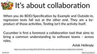 @sebrose                                                                                                                                                                                                                                                                                                                                                                h)p://cucumber.io
h)ps://cucumber.pro/blog/2014/03/03/the-­‐worlds-­‐most-­‐misunderstood-­‐collaboraBon-­‐tool.html
When  you  do  BDD/SpeciﬁcaBon  by  Example  and  Outside-­‐in,  
regression   tests   fall   out   at   the   other   end.   They   are   a   by-­‐
product  of  those  acBviBes.  TesBng  isn't  the  acBvity  itself.  
Cucumber  is  ﬁrst  a  foremost  a  collaboraBon  tool  that  aims  to  
bring   a   common   understanding   to   soJware   teams   -­‐   across  
roles.  
Aslak  Hellesøy
It’s  about  collaboraBon
 