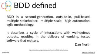 @sebrose                                                                                                                                                                                                                                                                                                                                                                h)p://cucumber.io
BDD   is   a   second-­‐generaBon,   outside-­‐in,   pull-­‐based,  
mulBple-­‐stakeholder,   mulBple-­‐scale,   high-­‐automaBon,  
agile  methodology.    
It   describes   a   cycle   of   interacBons   with   well-­‐deﬁned  
outputs,   resulBng   in   the   delivery   of   working,   tested  
soJware  that  ma)ers.  
Dan  North
h)p://skillsma)er.com/podcast/java-­‐jee/how-­‐to-­‐sell-­‐bdd-­‐to-­‐the-­‐business
BDD  deﬁned
 