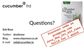 Seb  Rose  
 
Twi)er:     @sebrose  
Blog:        www.claysnow.co.uk  
E-­‐mail:     seb@cucumber.io
QuesBons?
Discount code at
pragprog.com
Java_One_25%_Off_Cuke
Valid for 1 month
 