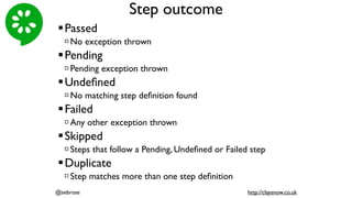 Step outcome
!Passed
" No exception thrown
!Pending
" Pending exception thrown
!Undeﬁned
" No matching step deﬁnition found
!Failed
" Any other exception thrown
!Skipped
" Steps that follow a Pending, Undeﬁned or Failed step
!Duplicate
" Step matches more than one step deﬁnition
@sebrose http://claysnow.co.uk
 